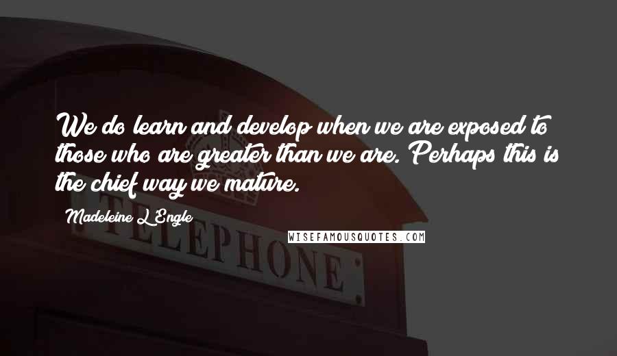 Madeleine L'Engle Quotes: We do learn and develop when we are exposed to those who are greater than we are. Perhaps this is the chief way we mature.