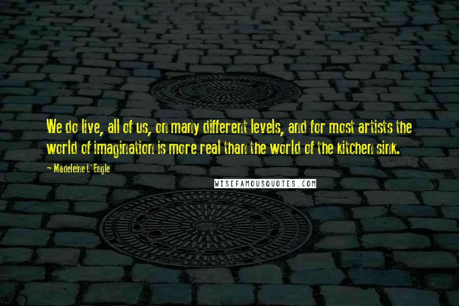 Madeleine L'Engle Quotes: We do live, all of us, on many different levels, and for most artists the world of imagination is more real than the world of the kitchen sink.