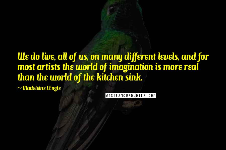 Madeleine L'Engle Quotes: We do live, all of us, on many different levels, and for most artists the world of imagination is more real than the world of the kitchen sink.