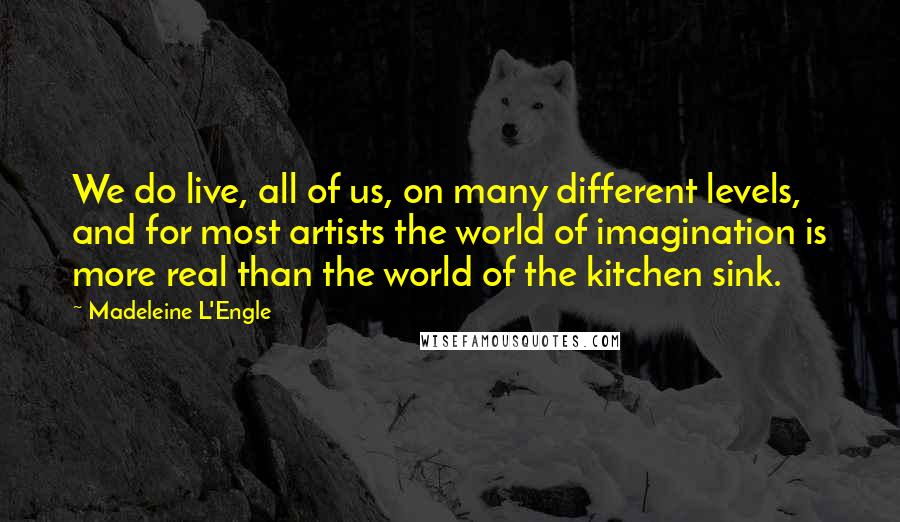 Madeleine L'Engle Quotes: We do live, all of us, on many different levels, and for most artists the world of imagination is more real than the world of the kitchen sink.