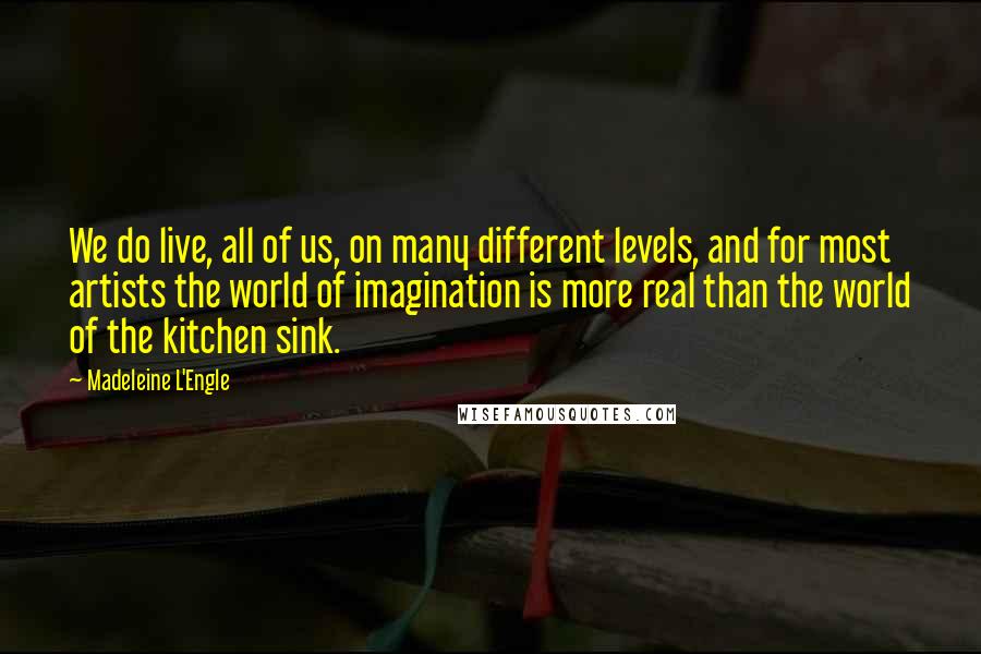 Madeleine L'Engle Quotes: We do live, all of us, on many different levels, and for most artists the world of imagination is more real than the world of the kitchen sink.