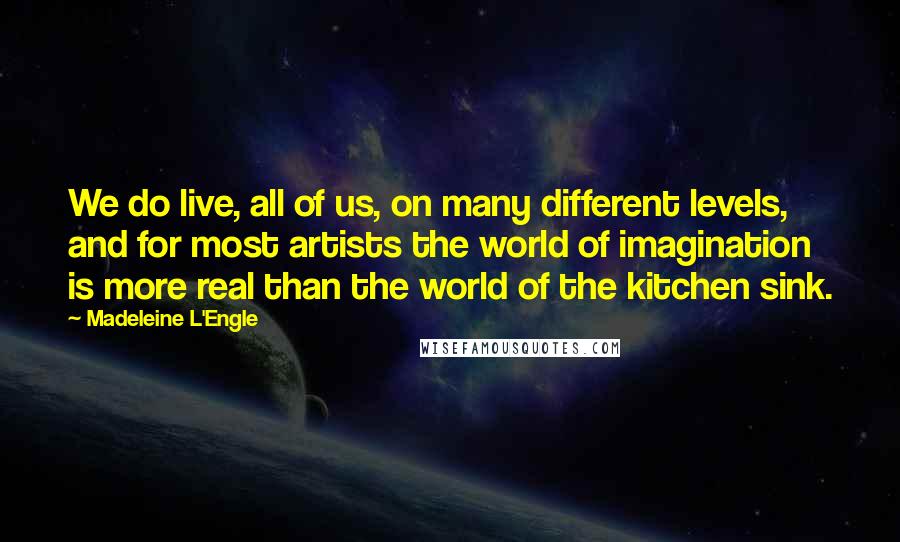 Madeleine L'Engle Quotes: We do live, all of us, on many different levels, and for most artists the world of imagination is more real than the world of the kitchen sink.