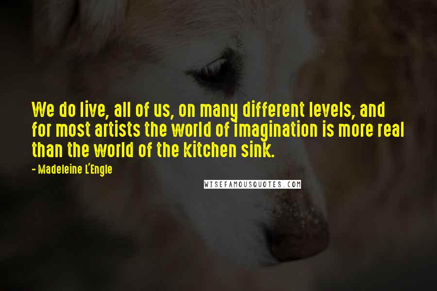 Madeleine L'Engle Quotes: We do live, all of us, on many different levels, and for most artists the world of imagination is more real than the world of the kitchen sink.