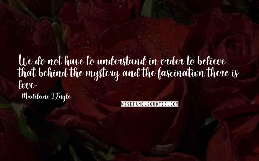 Madeleine L'Engle Quotes: We do not have to understand in order to believe that behind the mystery and the fascination there is love.