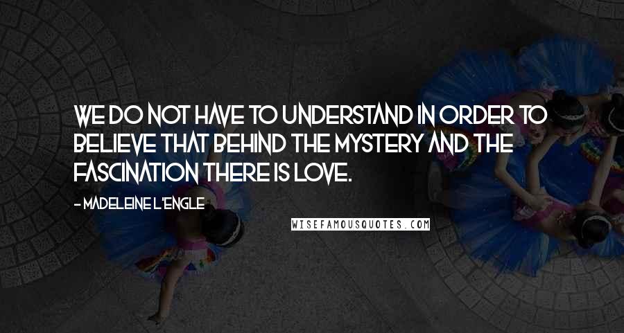 Madeleine L'Engle Quotes: We do not have to understand in order to believe that behind the mystery and the fascination there is love.