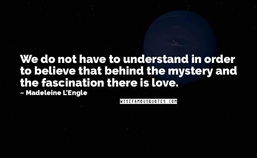 Madeleine L'Engle Quotes: We do not have to understand in order to believe that behind the mystery and the fascination there is love.
