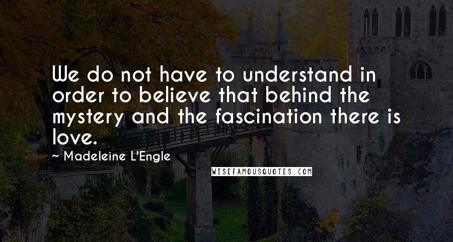 Madeleine L'Engle Quotes: We do not have to understand in order to believe that behind the mystery and the fascination there is love.