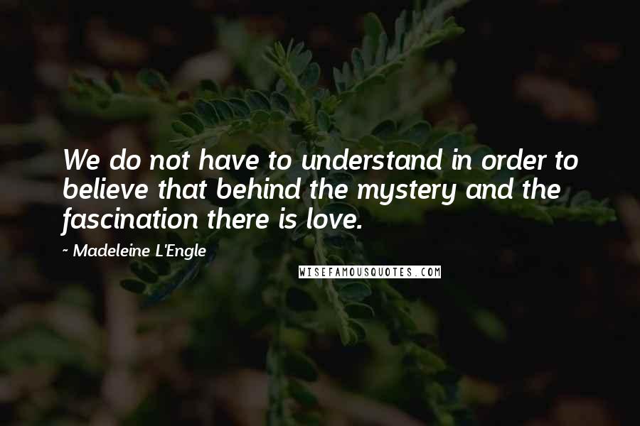 Madeleine L'Engle Quotes: We do not have to understand in order to believe that behind the mystery and the fascination there is love.