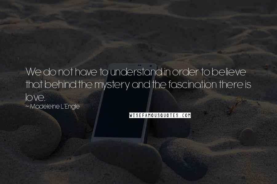 Madeleine L'Engle Quotes: We do not have to understand in order to believe that behind the mystery and the fascination there is love.