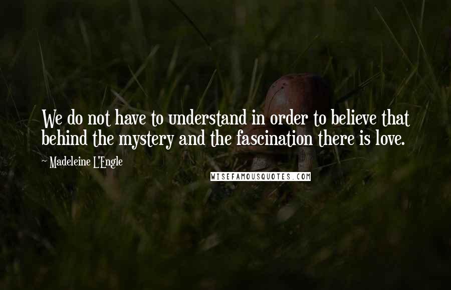 Madeleine L'Engle Quotes: We do not have to understand in order to believe that behind the mystery and the fascination there is love.