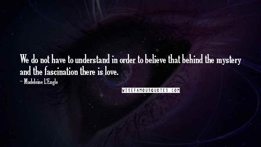 Madeleine L'Engle Quotes: We do not have to understand in order to believe that behind the mystery and the fascination there is love.