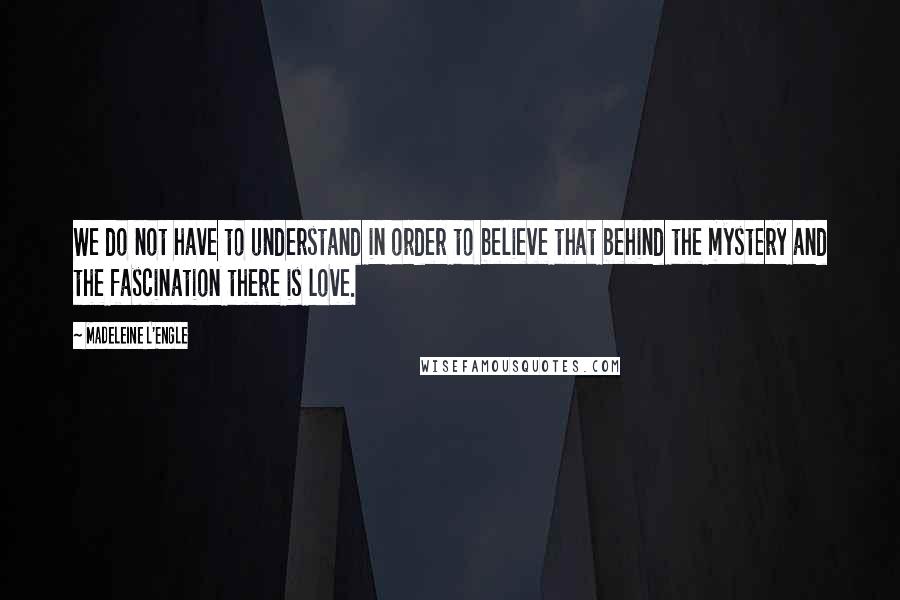 Madeleine L'Engle Quotes: We do not have to understand in order to believe that behind the mystery and the fascination there is love.