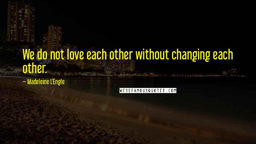 Madeleine L'Engle Quotes: We do not love each other without changing each other.