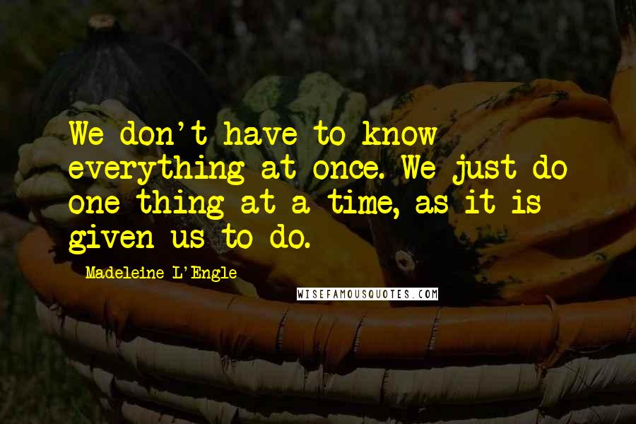 Madeleine L'Engle Quotes: We don't have to know everything at once. We just do one thing at a time, as it is given us to do.