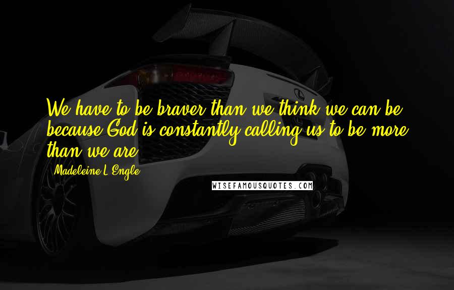 Madeleine L'Engle Quotes: We have to be braver than we think we can be, because God is constantly calling us to be more than we are.