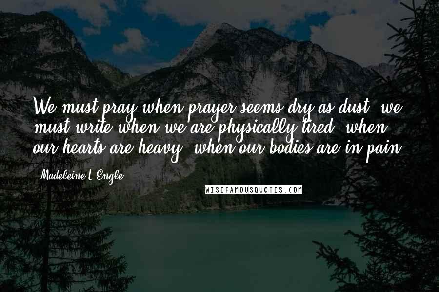 Madeleine L'Engle Quotes: We must pray when prayer seems dry as dust; we must write when we are physically tired, when our hearts are heavy, when our bodies are in pain.