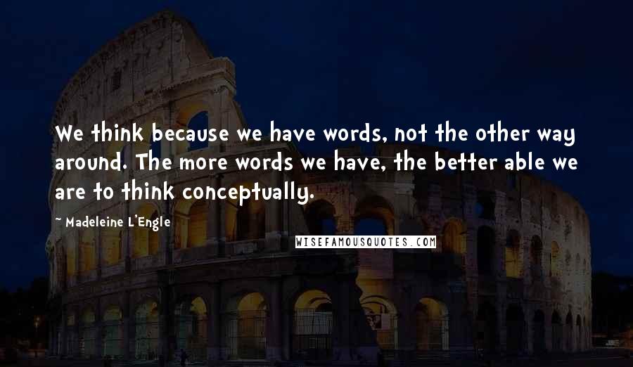 Madeleine L'Engle Quotes: We think because we have words, not the other way around. The more words we have, the better able we are to think conceptually.