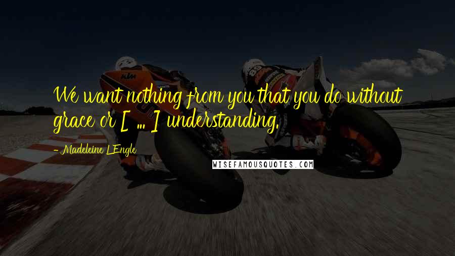 Madeleine L'Engle Quotes: We want nothing from you that you do without grace or [ ... ] understanding.