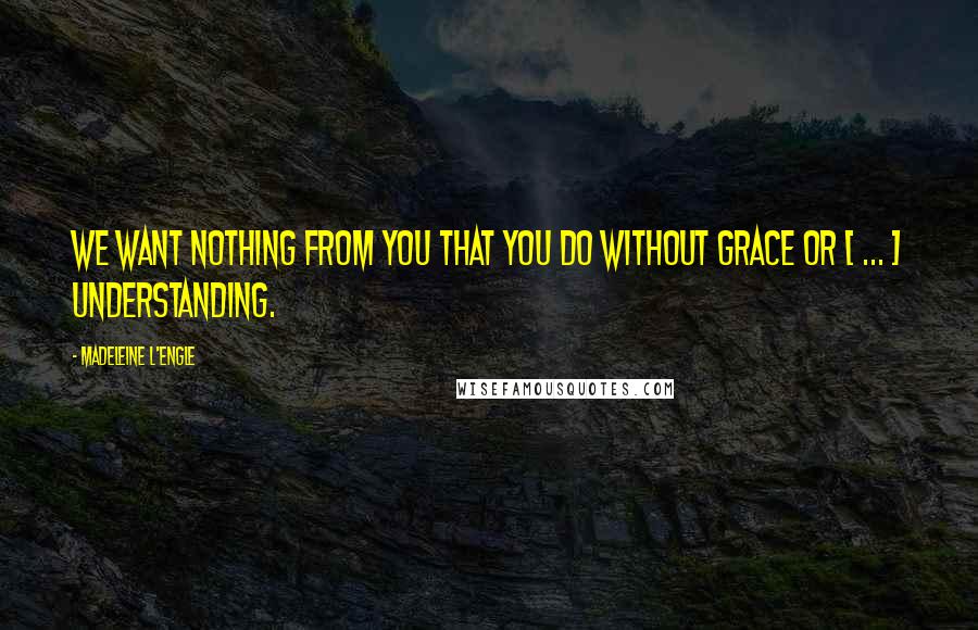 Madeleine L'Engle Quotes: We want nothing from you that you do without grace or [ ... ] understanding.