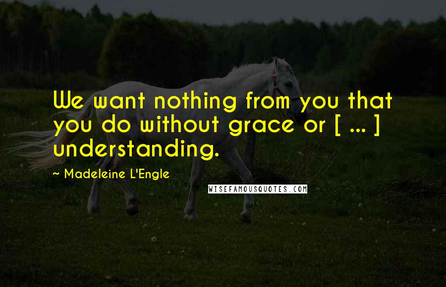 Madeleine L'Engle Quotes: We want nothing from you that you do without grace or [ ... ] understanding.