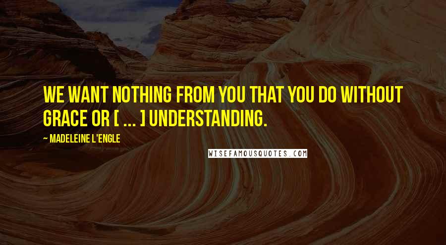 Madeleine L'Engle Quotes: We want nothing from you that you do without grace or [ ... ] understanding.