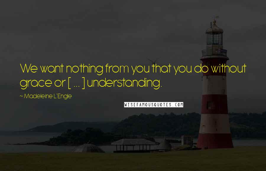Madeleine L'Engle Quotes: We want nothing from you that you do without grace or [ ... ] understanding.