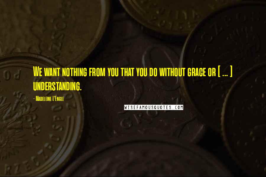 Madeleine L'Engle Quotes: We want nothing from you that you do without grace or [ ... ] understanding.
