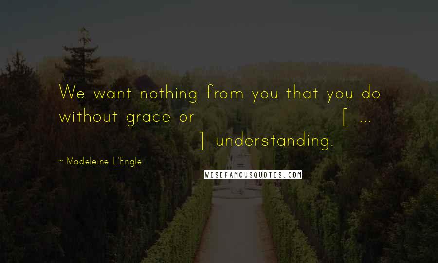 Madeleine L'Engle Quotes: We want nothing from you that you do without grace or [ ... ] understanding.