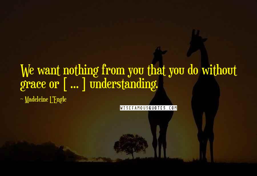 Madeleine L'Engle Quotes: We want nothing from you that you do without grace or [ ... ] understanding.