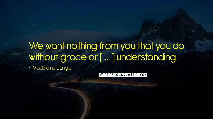 Madeleine L'Engle Quotes: We want nothing from you that you do without grace or [ ... ] understanding.