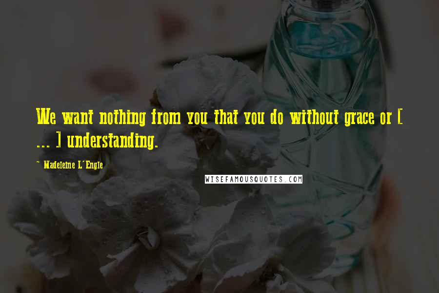 Madeleine L'Engle Quotes: We want nothing from you that you do without grace or [ ... ] understanding.