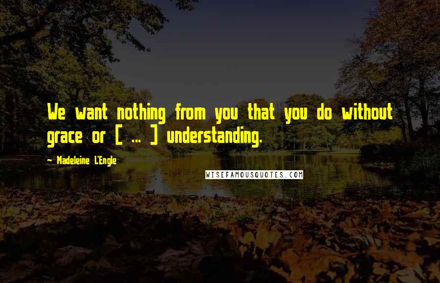 Madeleine L'Engle Quotes: We want nothing from you that you do without grace or [ ... ] understanding.