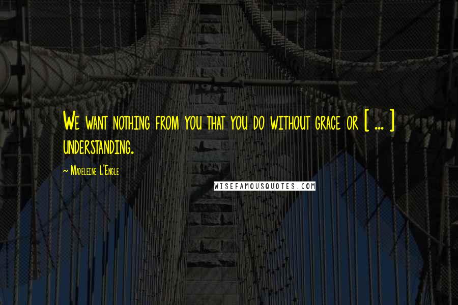 Madeleine L'Engle Quotes: We want nothing from you that you do without grace or [ ... ] understanding.