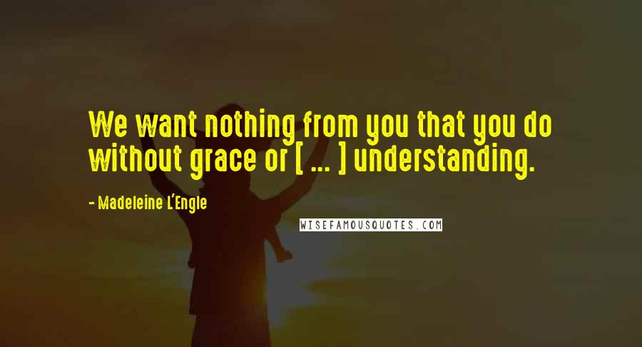 Madeleine L'Engle Quotes: We want nothing from you that you do without grace or [ ... ] understanding.