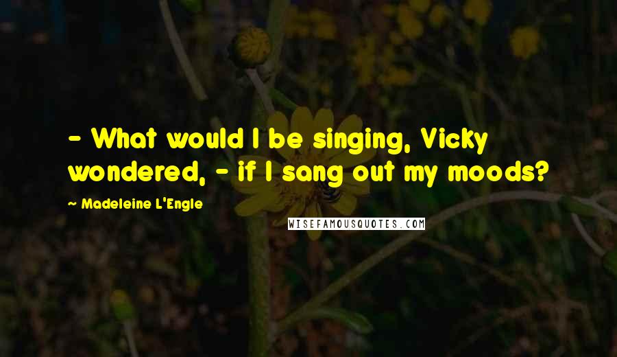 Madeleine L'Engle Quotes: - What would I be singing, Vicky wondered, - if I sang out my moods?