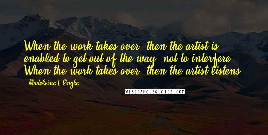 Madeleine L'Engle Quotes: When the work takes over, then the artist is enabled to get out of the way, not to interfere. When the work takes over, then the artist listens.
