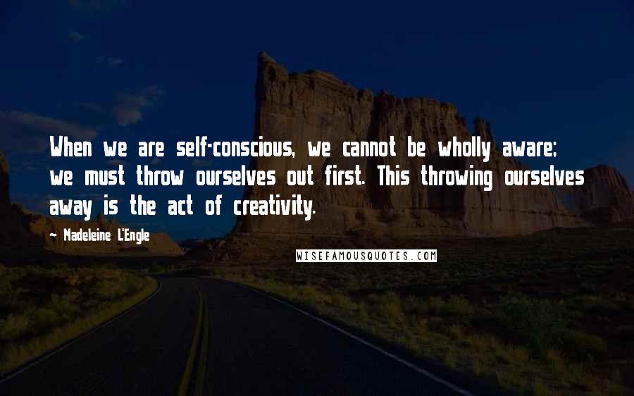 Madeleine L'Engle Quotes: When we are self-conscious, we cannot be wholly aware; we must throw ourselves out first. This throwing ourselves away is the act of creativity.