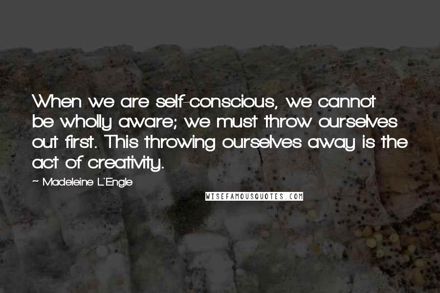 Madeleine L'Engle Quotes: When we are self-conscious, we cannot be wholly aware; we must throw ourselves out first. This throwing ourselves away is the act of creativity.