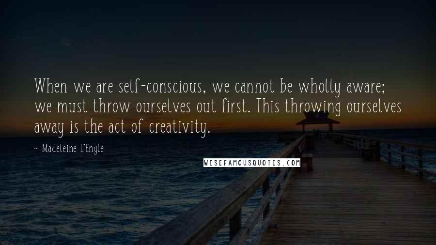 Madeleine L'Engle Quotes: When we are self-conscious, we cannot be wholly aware; we must throw ourselves out first. This throwing ourselves away is the act of creativity.