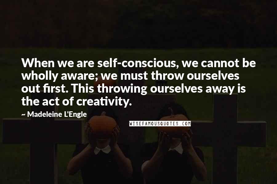 Madeleine L'Engle Quotes: When we are self-conscious, we cannot be wholly aware; we must throw ourselves out first. This throwing ourselves away is the act of creativity.