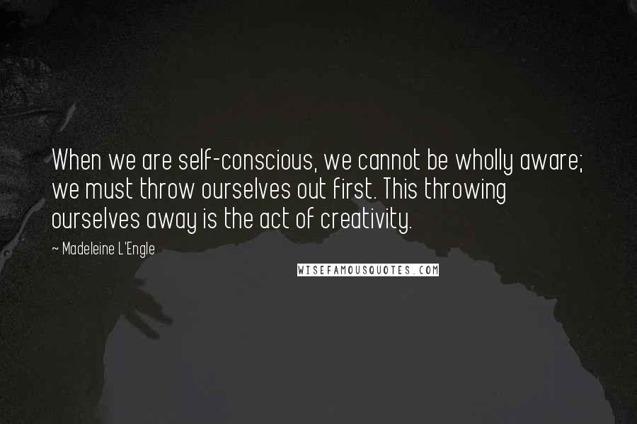 Madeleine L'Engle Quotes: When we are self-conscious, we cannot be wholly aware; we must throw ourselves out first. This throwing ourselves away is the act of creativity.