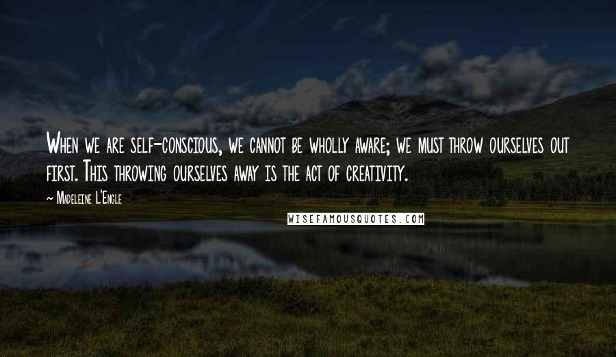 Madeleine L'Engle Quotes: When we are self-conscious, we cannot be wholly aware; we must throw ourselves out first. This throwing ourselves away is the act of creativity.