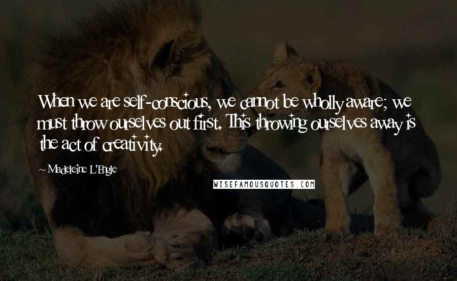 Madeleine L'Engle Quotes: When we are self-conscious, we cannot be wholly aware; we must throw ourselves out first. This throwing ourselves away is the act of creativity.