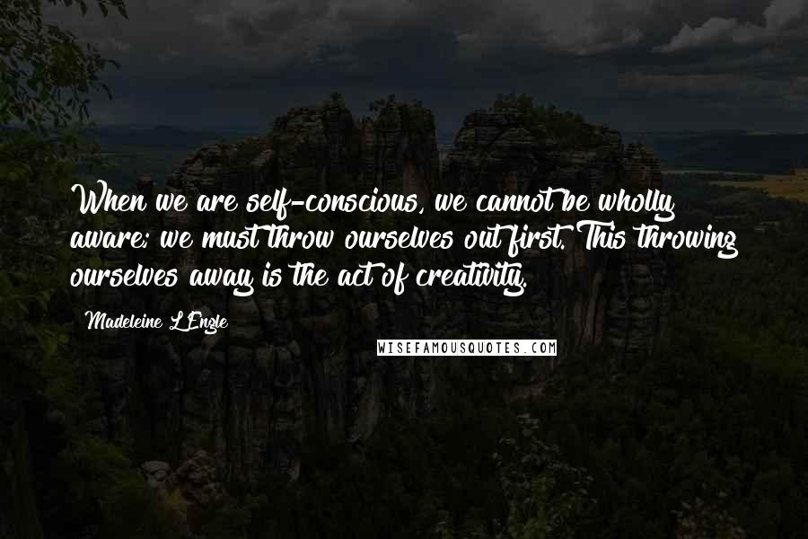 Madeleine L'Engle Quotes: When we are self-conscious, we cannot be wholly aware; we must throw ourselves out first. This throwing ourselves away is the act of creativity.