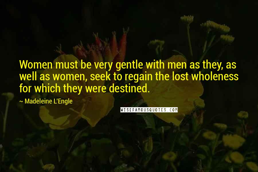 Madeleine L'Engle Quotes: Women must be very gentle with men as they, as well as women, seek to regain the lost wholeness for which they were destined.