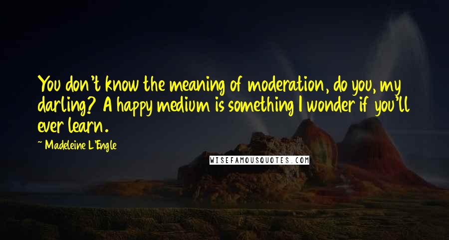 Madeleine L'Engle Quotes: You don't know the meaning of moderation, do you, my darling? A happy medium is something I wonder if you'll ever learn.