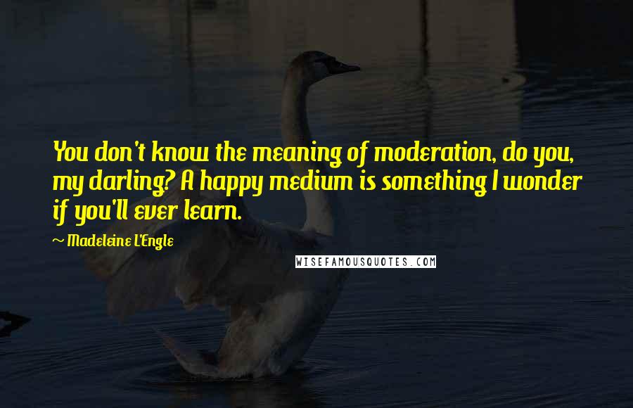 Madeleine L'Engle Quotes: You don't know the meaning of moderation, do you, my darling? A happy medium is something I wonder if you'll ever learn.