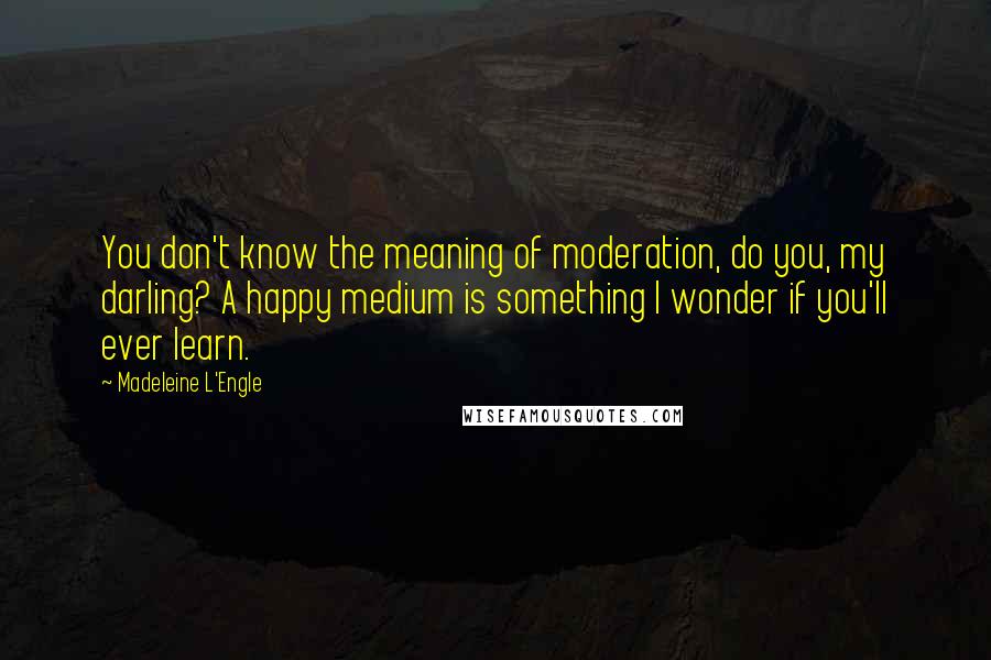 Madeleine L'Engle Quotes: You don't know the meaning of moderation, do you, my darling? A happy medium is something I wonder if you'll ever learn.