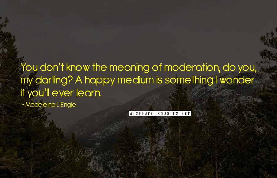 Madeleine L'Engle Quotes: You don't know the meaning of moderation, do you, my darling? A happy medium is something I wonder if you'll ever learn.