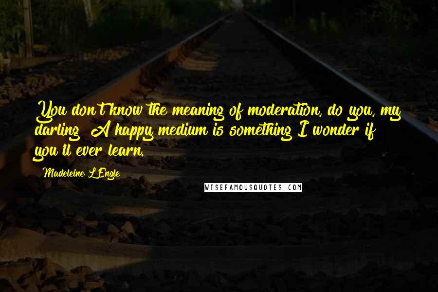 Madeleine L'Engle Quotes: You don't know the meaning of moderation, do you, my darling? A happy medium is something I wonder if you'll ever learn.